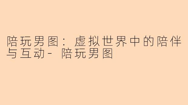 陪玩男图：虚拟世界中的陪伴与互动-陪玩男图