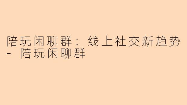 陪玩闲聊群:线上社交新趋势-陪玩闲聊群