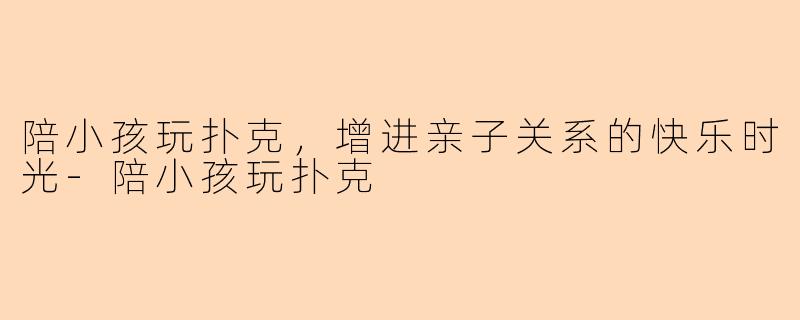 陪小孩玩扑克，增进亲子关系的快乐时光-陪小孩玩扑克