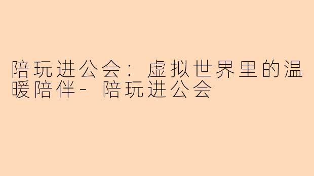 陪玩进公会：虚拟世界里的温暖陪伴-陪玩进公会
