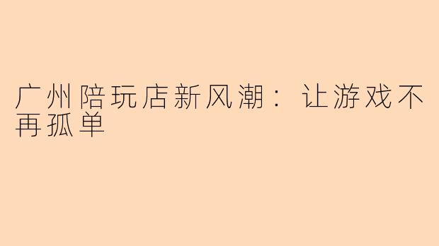 广州陪玩店新风潮：让游戏不再孤单