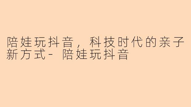 陪娃玩抖音，科技时代的亲子新方式-陪娃玩抖音