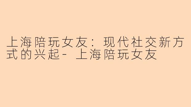 上海陪玩女友：现代社交新方式的兴起-上海陪玩女友