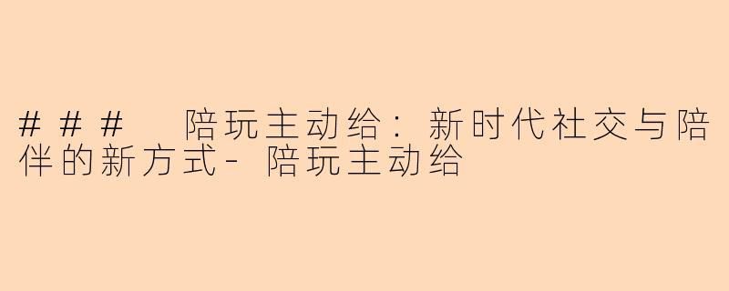 ### 陪玩主动给:新时代社交与陪伴的新方式-陪玩主动给