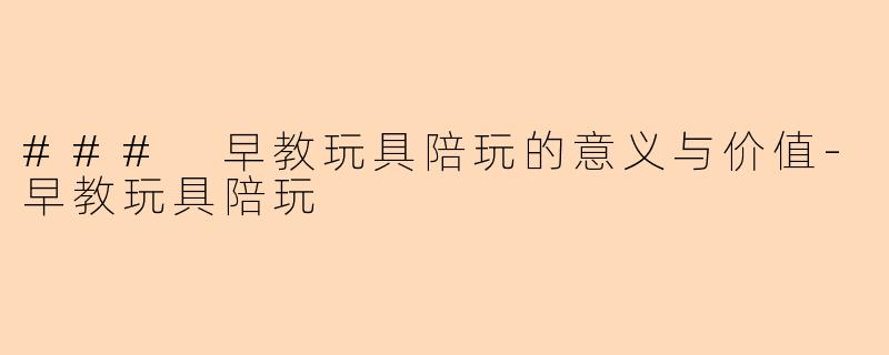 ### 早教玩具陪玩的意义与价值-早教玩具陪玩