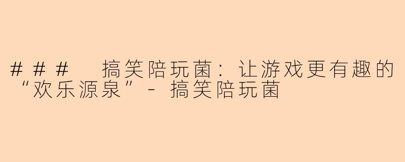 ### 搞笑陪玩菌：让游戏更有趣的“欢乐源泉”-搞笑陪玩菌