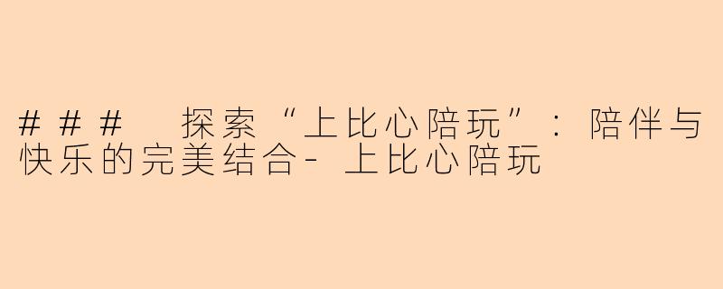 ### 探索“上比心陪玩”：陪伴与快乐的完美结合-上比心陪玩