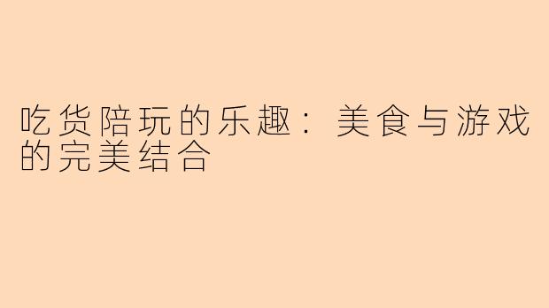 吃货陪玩的乐趣：美食与游戏的完美结合