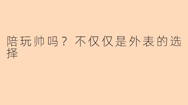 陪玩帅吗？不仅仅是外表的选择