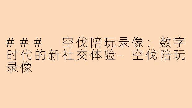 ### 空伐陪玩录像：数字时代的新社交体验-空伐陪玩录像