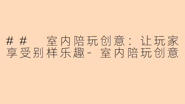 ## 室内陪玩创意：让玩家享受别样乐趣-室内陪玩创意