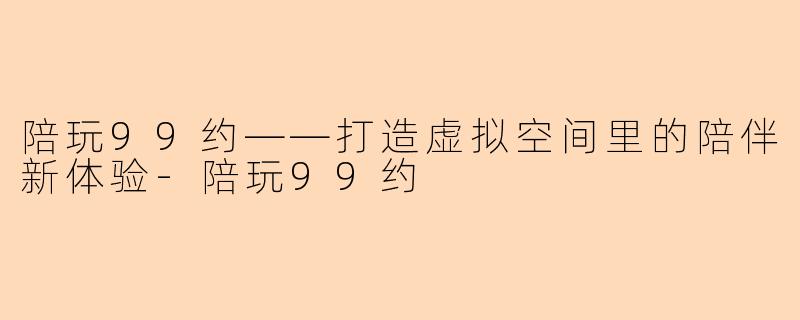陪玩99约——打造虚拟空间里的陪伴新体验-陪玩99约