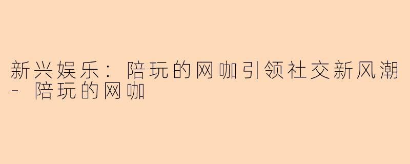 新兴娱乐：陪玩的网咖引领社交新风潮-陪玩的网咖