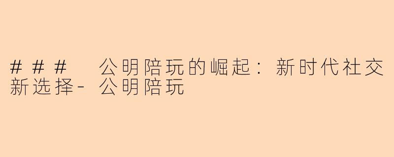 ### 公明陪玩的崛起：新时代社交新选择-公明陪玩