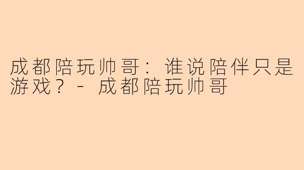 成都陪玩帅哥：谁说陪伴只是游戏？-成都陪玩帅哥