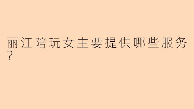 丽江陪玩女主要提供哪些服务？