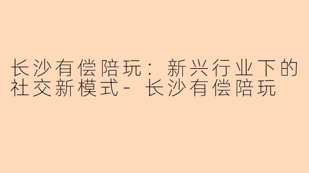 长沙有偿陪玩：新兴行业下的社交新模式-长沙有偿陪玩