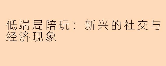 低端局陪玩：新兴的社交与经济现象
