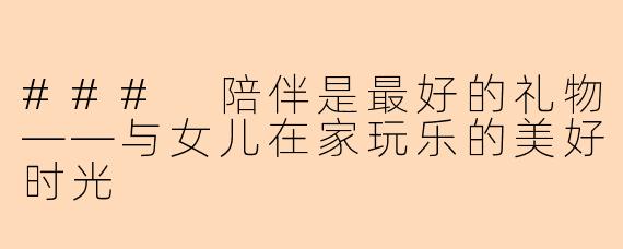 ### 陪伴是最好的礼物——与女儿在家玩乐的美好时光