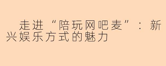  走进“陪玩网吧麦”：新兴娱乐方式的魅力