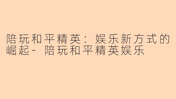 陪玩和平精英：娱乐新方式的崛起-陪玩和平精英娱乐