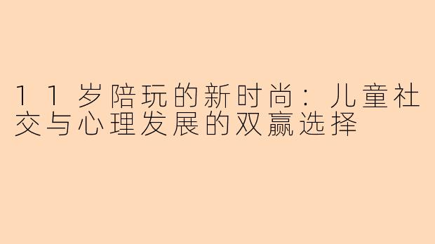 11岁陪玩的新时尚：儿童社交与心理发展的双赢选择