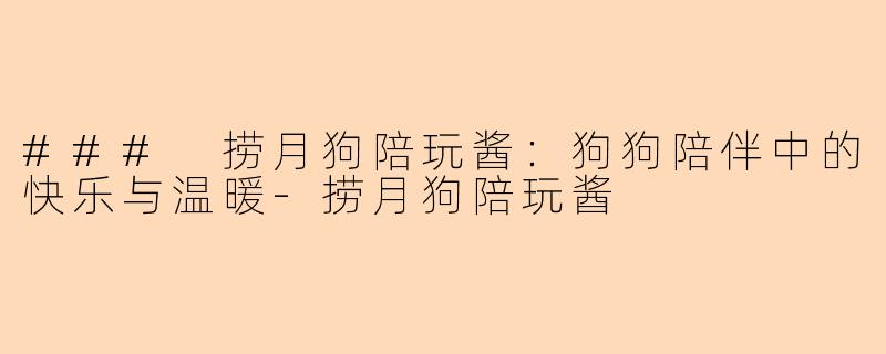 ### 捞月狗陪玩酱：狗狗陪伴中的快乐与温暖-捞月狗陪玩酱