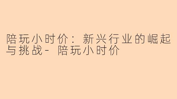 陪玩小时价：新兴行业的崛起与挑战-陪玩小时价
