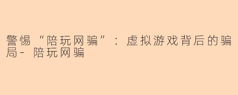 警惕“陪玩网骗”：虚拟游戏背后的骗局-陪玩网骗