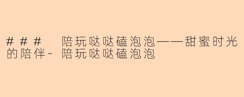 ### 陪玩哒哒磕泡泡——甜蜜时光的陪伴-陪玩哒哒磕泡泡