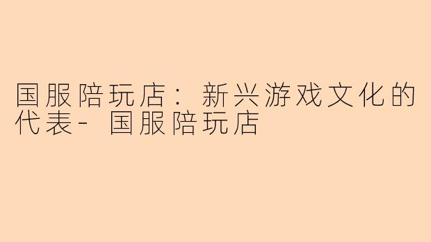 国服陪玩店:新兴游戏文化的代表