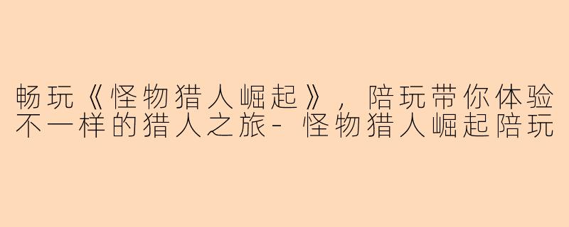 畅玩《怪物猎人崛起》，陪玩带你体验不一样的猎人之旅-怪物猎人崛起陪玩