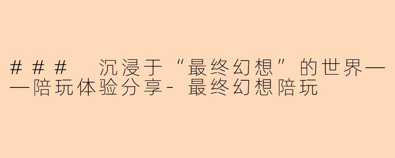 ### 沉浸于“最终幻想”的世界——陪玩体验分享-最终幻想陪玩