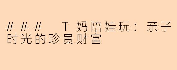 ### T妈陪娃玩：亲子时光的珍贵财富