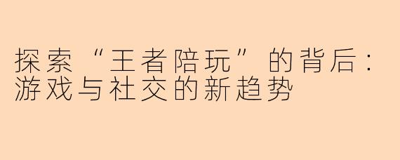 探索“王者陪玩”的背后：游戏与社交的新趋势
