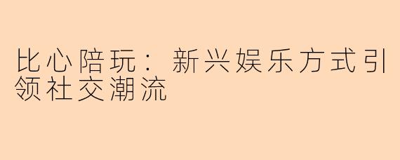 比心陪玩：新兴娱乐方式引领社交潮流
