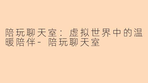 陪玩聊天室：虚拟世界中的温暖陪伴-陪玩聊天室