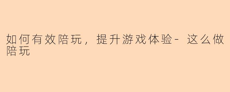 如何有效陪玩，提升游戏体验-这么做陪玩