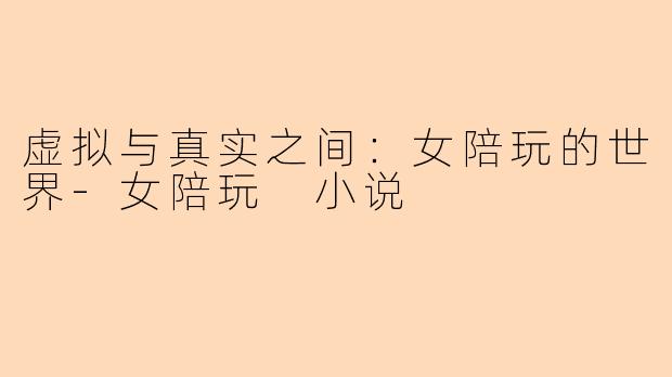 虚拟与真实之间：女陪玩的世界-女陪玩 小说