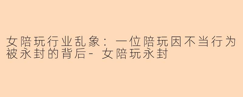 女陪玩行业乱象：一位陪玩因不当行为被永封的背后-女陪玩永封