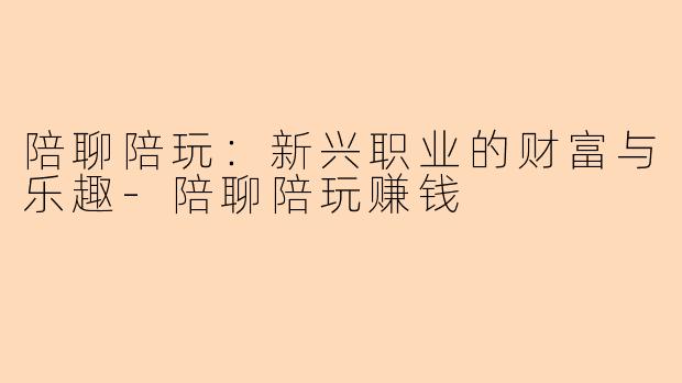 陪聊陪玩：新兴职业的财富与乐趣-陪聊陪玩赚钱