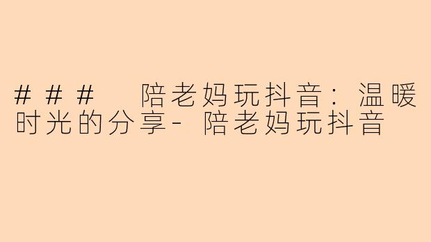 ### 陪老妈玩抖音：温暖时光的分享-陪老妈玩抖音