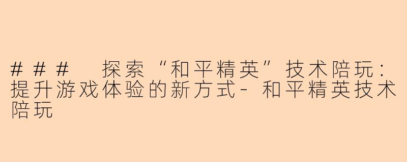 ### 探索“和平精英”技术陪玩：提升游戏体验的新方式-和平精英技术陪玩