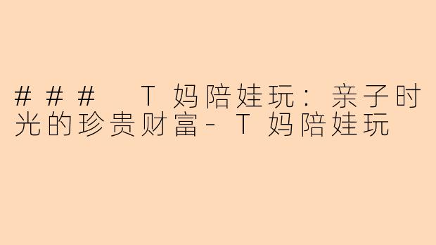 ### T妈陪娃玩：亲子时光的珍贵财富-T妈陪娃玩