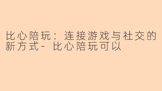 比心陪玩:连接游戏与社交的新方式-比心陪玩可以
