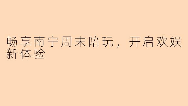 畅享南宁周末陪玩，开启欢娱新体验