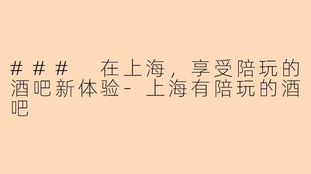 ### 在上海，享受陪玩的酒吧新体验-上海有陪玩的酒吧