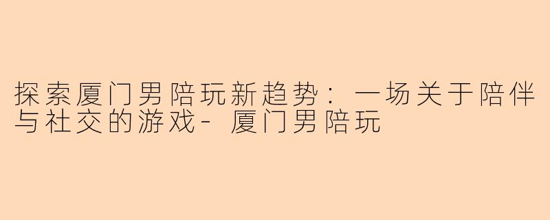 探索厦门男陪玩新趋势：一场关于陪伴与社交的游戏-厦门男陪玩