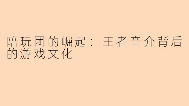 陪玩团的崛起：王者音介背后的游戏文化