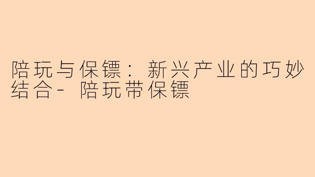 陪玩与保镖：新兴产业的巧妙结合-陪玩带保镖